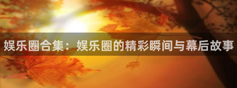 新宝52代理注册：娱乐圈合集：娱乐圈的精彩瞬间与幕后故事